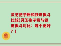 灵芝孢子粉和铁皮枫斗比较(灵芝孢子粉与铁皮枫斗对比：哪个更好？)