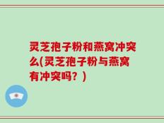 灵芝孢子粉和燕窝冲突么(灵芝孢子粉与燕窝有冲突吗？)