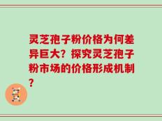 灵芝孢子粉价格为何差异巨大？探究灵芝孢子粉市场的价格形成机制？