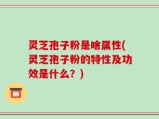 灵芝孢子粉是啥属性(灵芝孢子粉的特性及功效是什么？)
