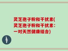 灵芝孢子粉和干扰素(灵芝孢子粉和干扰素：一对天然健康组合)