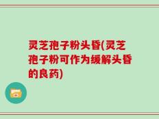 灵芝孢子粉头昏(灵芝孢子粉可作为缓解头昏的良药)