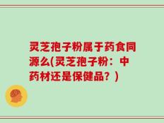灵芝孢子粉属于药食同源么(灵芝孢子粉：中药材还是保健品？)
