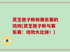 灵芝孢子粉和赛乐赛的功效(灵芝孢子粉与赛乐赛：功效大比拼！)