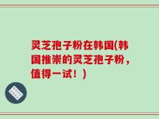 灵芝孢子粉在韩国(韩国推崇的灵芝孢子粉，值得一试！)