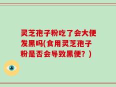 灵芝孢子粉吃了会大便发黑吗(食用灵芝孢子粉是否会导致黑便？)