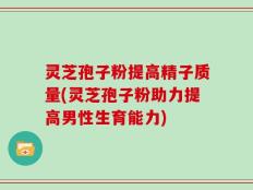 灵芝孢子粉提高精子质量(灵芝孢子粉助力提高男性生育能力)