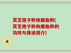灵芝孢子粉和鹿胎粉(灵芝孢子粉和鹿胎粉的功效与用途简介)