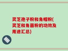 灵芝孢子粉和角帽粉(灵芝和角菌粉的功效及用途汇总)