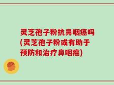 灵芝孢子粉抗鼻咽癌吗(灵芝孢子粉或有助于预防和治疗鼻咽癌)