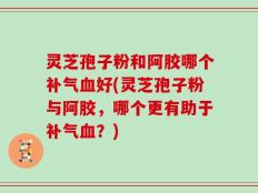 灵芝孢子粉和阿胶哪个补气血好(灵芝孢子粉与阿胶，哪个更有助于补气血？)