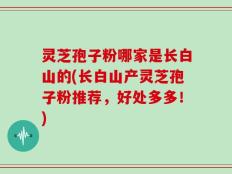 灵芝孢子粉哪家是长白山的(长白山产灵芝孢子粉推荐，好处多多！)