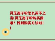 灵芝孢子粉怎么买不上当(灵芝孢子粉购买困难？找到购买方法啦！)