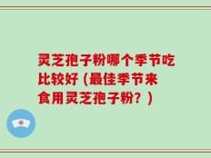 灵芝孢子粉哪个季节吃比较好 (最佳季节来食用灵芝孢子粉？)
