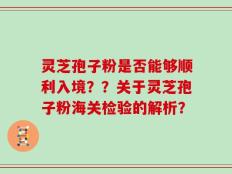 灵芝孢子粉是否能够顺利入境？？关于灵芝孢子粉海关检验的解析？