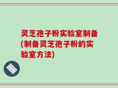 灵芝孢子粉实验室制备(制备灵芝孢子粉的实验室方法)