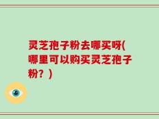 灵芝孢子粉去哪买呀(哪里可以购买灵芝孢子粉？)