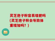 灵芝孢子粉容易增肥吗(灵芝孢子粉会导致体重增加吗？)