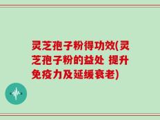 灵芝孢子粉得功效(灵芝孢子粉的益处 提升免疫力及延缓衰老)