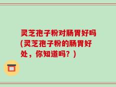 灵芝孢子粉对肠胃好吗(灵芝孢子粉的肠胃好处，你知道吗？)