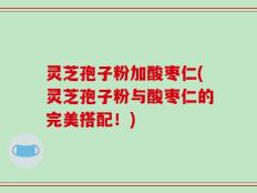 灵芝孢子粉加酸枣仁(灵芝孢子粉与酸枣仁的完美搭配！)