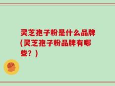 灵芝孢子粉是什么品牌(灵芝孢子粉品牌有哪些？)