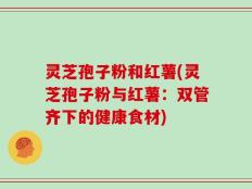 灵芝孢子粉和红薯(灵芝孢子粉与红薯：双管齐下的健康食材)