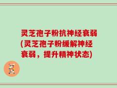 灵芝孢子粉抗神经衰弱(灵芝孢子粉缓解神经衰弱，提升精神状态)