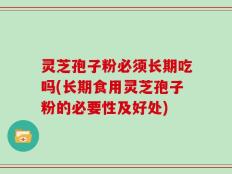 灵芝孢子粉必须长期吃吗(长期食用灵芝孢子粉的必要性及好处)
