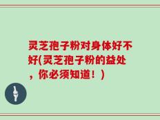 灵芝孢子粉对身体好不好(灵芝孢子粉的益处，你必须知道！)