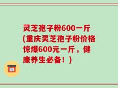 灵芝孢子粉600一斤(重庆灵芝孢子粉价格惊爆600元一斤，健康养生必备！)