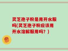 灵芝孢子粉是用开水服吗(灵芝孢子粉应该用开水溶解服用吗？)