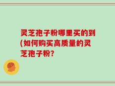 灵芝孢子粉哪里买的到(如何购买高质量的灵芝孢子粉？