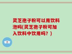 灵芝孢子粉可以用饮料泡吗(灵芝孢子粉可加入饮料中饮用吗？)