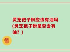 灵芝孢子粉应该有油吗(灵芝孢子粉是否含有油？)