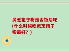 灵芝孢子粉是否饭后吃(什么时候吃灵芝孢子粉最好？)