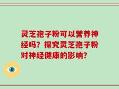 灵芝孢子粉可以营养神经吗？探究灵芝孢子粉对神经健康的影响？
