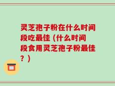 灵芝孢子粉在什么时间段吃最佳 (什么时间段食用灵芝孢子粉最佳？)