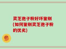 灵芝孢子粉好坏鉴别 (如何鉴别灵芝孢子粉的优劣)