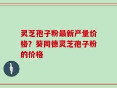 灵芝孢子粉最新产量价格？葵同德灵芝孢子粉的价格