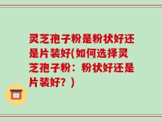 灵芝孢子粉是粉状好还是片装好(如何选择灵芝孢子粉：粉状好还是片装好？)