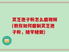 灵芝孢子粉怎么磨视频(教你如何磨制灵芝孢子粉，随学随做)