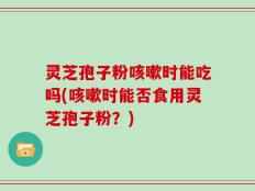 灵芝孢子粉咳嗽时能吃吗(咳嗽时能否食用灵芝孢子粉？)