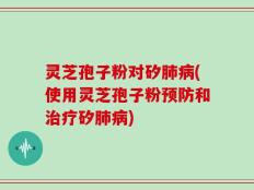 灵芝孢子粉对矽肺病(使用灵芝孢子粉预防和治疗矽肺病)