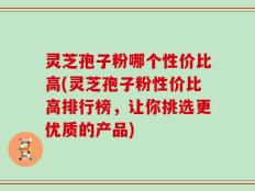 灵芝孢子粉哪个性价比高(灵芝孢子粉性价比高排行榜，让你挑选更优质的产品)