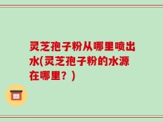 灵芝孢子粉从哪里喷出水(灵芝孢子粉的水源在哪里？)