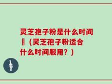灵芝孢子粉是什么时间盵 (灵芝孢子粉适合什么时间服用？)