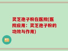 灵芝孢子粉在医院(医院应用：灵芝孢子粉的功效与作用)