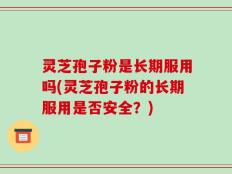 灵芝孢子粉是长期服用吗(灵芝孢子粉的长期服用是否安全？)