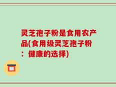 灵芝孢子粉是食用农产品(食用级灵芝孢子粉：健康的选择)